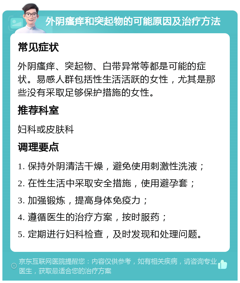 外阴瘙痒和突起物的可能原因及治疗方法 常见症状 外阴瘙痒、突起物、白带异常等都是可能的症状。易感人群包括性生活活跃的女性，尤其是那些没有采取足够保护措施的女性。 推荐科室 妇科或皮肤科 调理要点 1. 保持外阴清洁干燥，避免使用刺激性洗液； 2. 在性生活中采取安全措施，使用避孕套； 3. 加强锻炼，提高身体免疫力； 4. 遵循医生的治疗方案，按时服药； 5. 定期进行妇科检查，及时发现和处理问题。