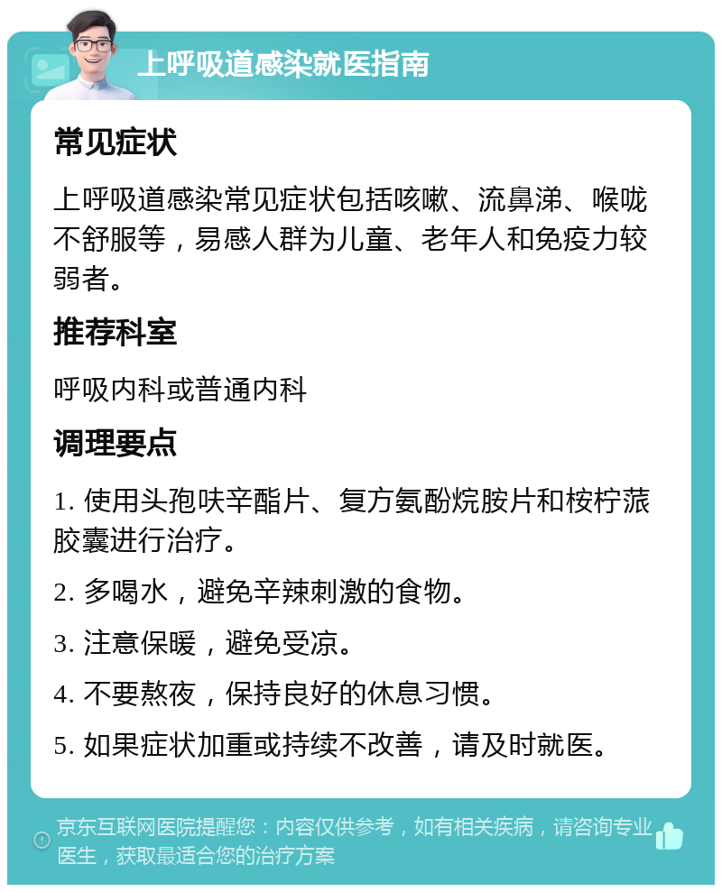 上呼吸道感染就医指南 常见症状 上呼吸道感染常见症状包括咳嗽、流鼻涕、喉咙不舒服等，易感人群为儿童、老年人和免疫力较弱者。 推荐科室 呼吸内科或普通内科 调理要点 1. 使用头孢呋辛酯片、复方氨酚烷胺片和桉柠蒎胶囊进行治疗。 2. 多喝水，避免辛辣刺激的食物。 3. 注意保暖，避免受凉。 4. 不要熬夜，保持良好的休息习惯。 5. 如果症状加重或持续不改善，请及时就医。