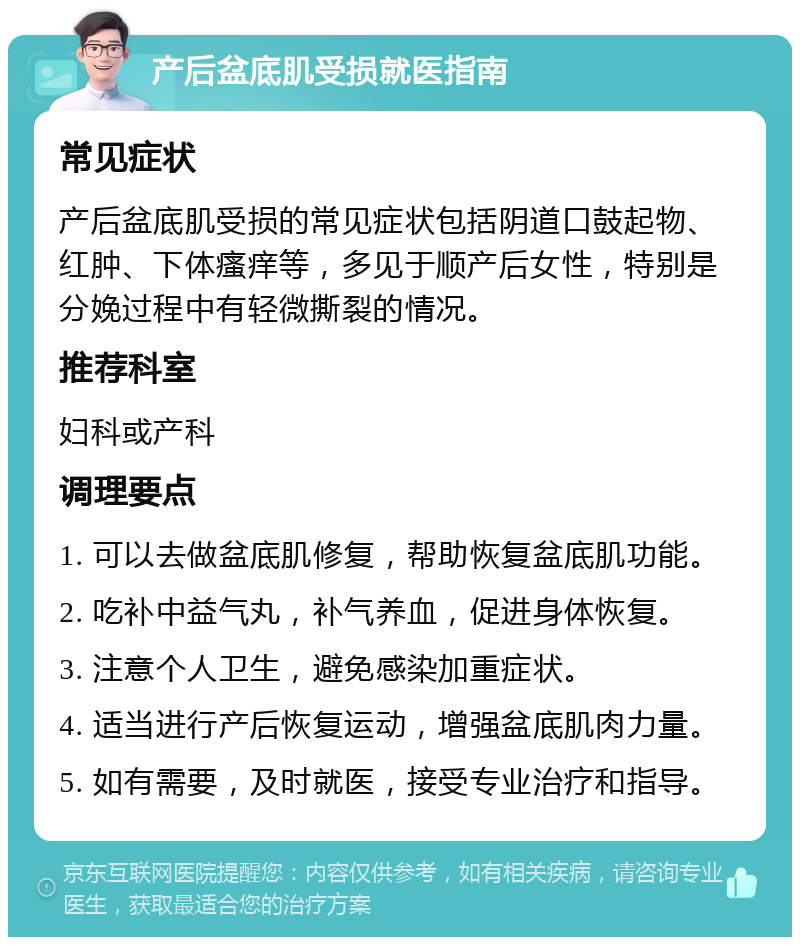 产后盆底肌受损就医指南 常见症状 产后盆底肌受损的常见症状包括阴道口鼓起物、红肿、下体瘙痒等，多见于顺产后女性，特别是分娩过程中有轻微撕裂的情况。 推荐科室 妇科或产科 调理要点 1. 可以去做盆底肌修复，帮助恢复盆底肌功能。 2. 吃补中益气丸，补气养血，促进身体恢复。 3. 注意个人卫生，避免感染加重症状。 4. 适当进行产后恢复运动，增强盆底肌肉力量。 5. 如有需要，及时就医，接受专业治疗和指导。