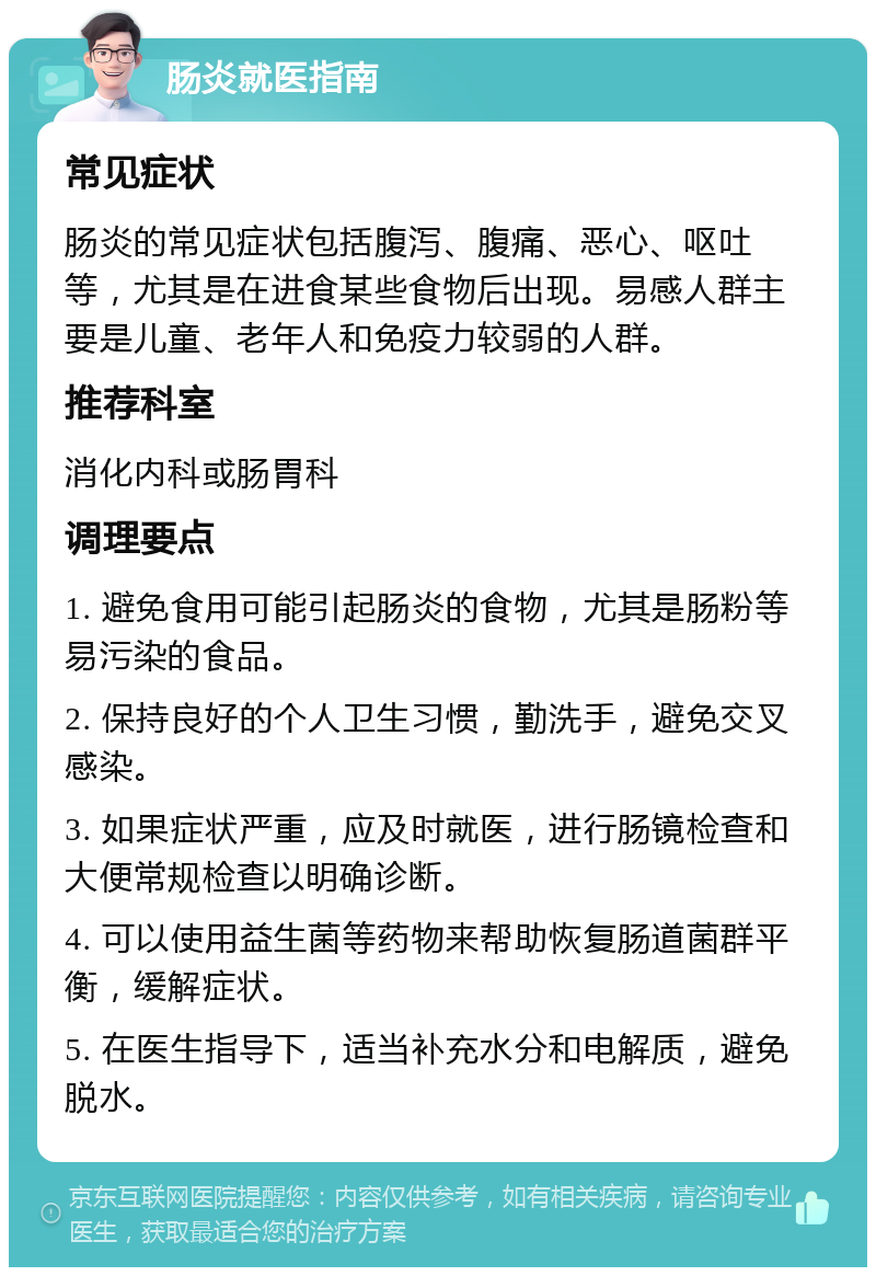 肠炎就医指南 常见症状 肠炎的常见症状包括腹泻、腹痛、恶心、呕吐等，尤其是在进食某些食物后出现。易感人群主要是儿童、老年人和免疫力较弱的人群。 推荐科室 消化内科或肠胃科 调理要点 1. 避免食用可能引起肠炎的食物，尤其是肠粉等易污染的食品。 2. 保持良好的个人卫生习惯，勤洗手，避免交叉感染。 3. 如果症状严重，应及时就医，进行肠镜检查和大便常规检查以明确诊断。 4. 可以使用益生菌等药物来帮助恢复肠道菌群平衡，缓解症状。 5. 在医生指导下，适当补充水分和电解质，避免脱水。