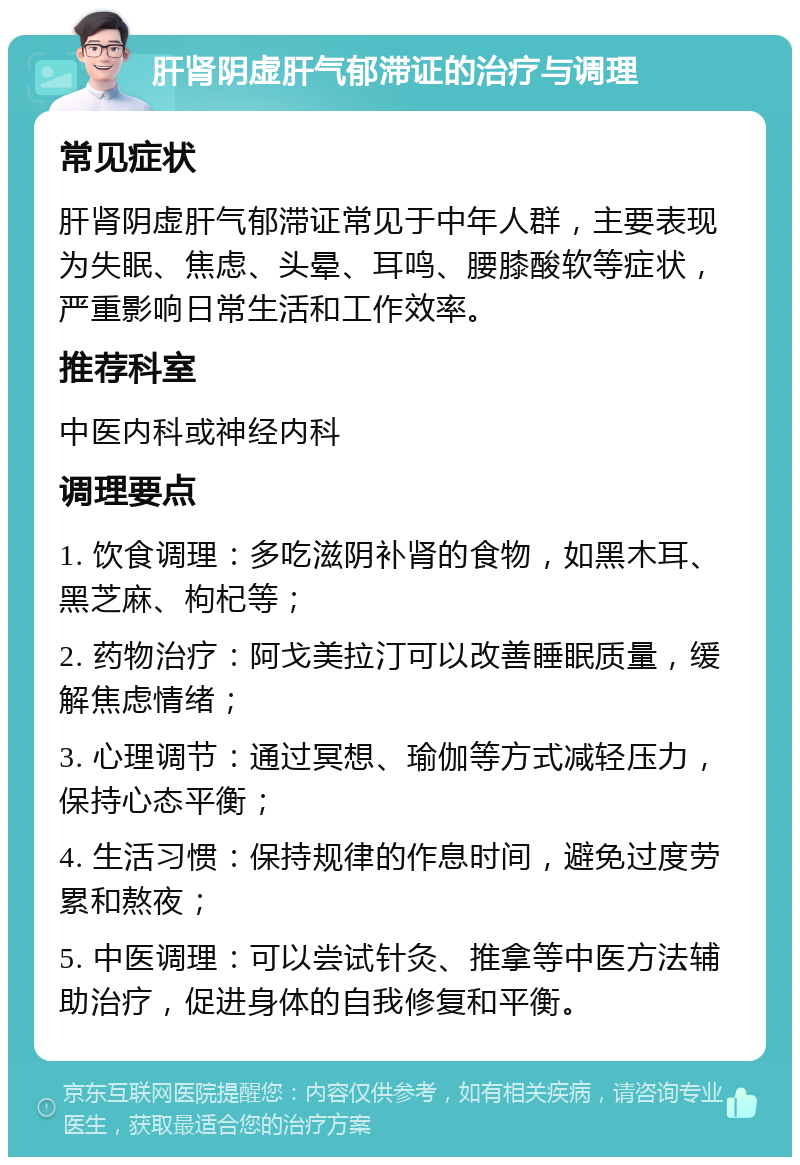 肝肾阴虚肝气郁滞证的治疗与调理 常见症状 肝肾阴虚肝气郁滞证常见于中年人群，主要表现为失眠、焦虑、头晕、耳鸣、腰膝酸软等症状，严重影响日常生活和工作效率。 推荐科室 中医内科或神经内科 调理要点 1. 饮食调理：多吃滋阴补肾的食物，如黑木耳、黑芝麻、枸杞等； 2. 药物治疗：阿戈美拉汀可以改善睡眠质量，缓解焦虑情绪； 3. 心理调节：通过冥想、瑜伽等方式减轻压力，保持心态平衡； 4. 生活习惯：保持规律的作息时间，避免过度劳累和熬夜； 5. 中医调理：可以尝试针灸、推拿等中医方法辅助治疗，促进身体的自我修复和平衡。