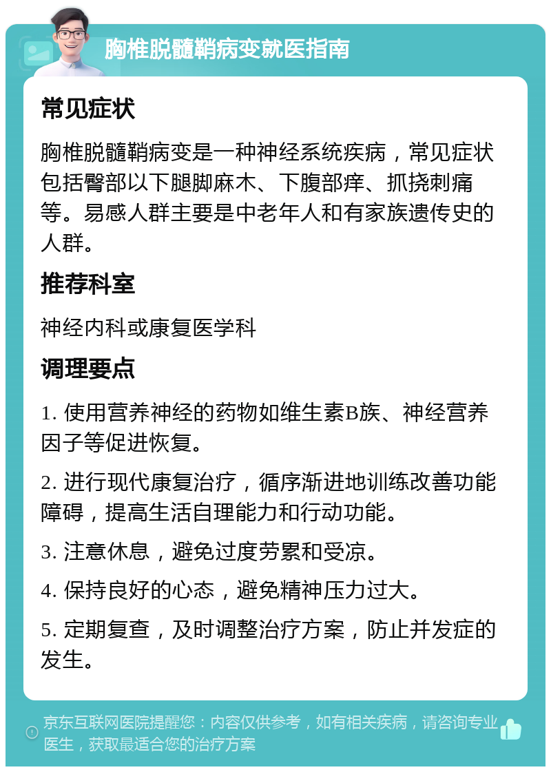 胸椎脱髓鞘病变就医指南 常见症状 胸椎脱髓鞘病变是一种神经系统疾病，常见症状包括臀部以下腿脚麻木、下腹部痒、抓挠刺痛等。易感人群主要是中老年人和有家族遗传史的人群。 推荐科室 神经内科或康复医学科 调理要点 1. 使用营养神经的药物如维生素B族、神经营养因子等促进恢复。 2. 进行现代康复治疗，循序渐进地训练改善功能障碍，提高生活自理能力和行动功能。 3. 注意休息，避免过度劳累和受凉。 4. 保持良好的心态，避免精神压力过大。 5. 定期复查，及时调整治疗方案，防止并发症的发生。