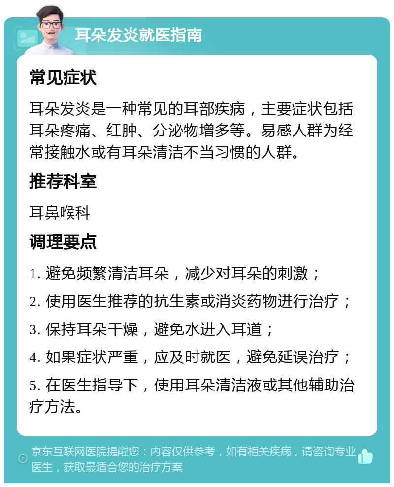 耳朵发炎就医指南 常见症状 耳朵发炎是一种常见的耳部疾病，主要症状包括耳朵疼痛、红肿、分泌物增多等。易感人群为经常接触水或有耳朵清洁不当习惯的人群。 推荐科室 耳鼻喉科 调理要点 1. 避免频繁清洁耳朵，减少对耳朵的刺激； 2. 使用医生推荐的抗生素或消炎药物进行治疗； 3. 保持耳朵干燥，避免水进入耳道； 4. 如果症状严重，应及时就医，避免延误治疗； 5. 在医生指导下，使用耳朵清洁液或其他辅助治疗方法。