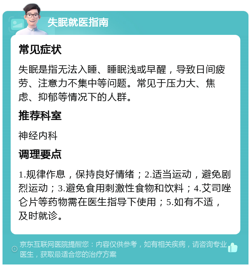 失眠就医指南 常见症状 失眠是指无法入睡、睡眠浅或早醒，导致日间疲劳、注意力不集中等问题。常见于压力大、焦虑、抑郁等情况下的人群。 推荐科室 神经内科 调理要点 1.规律作息，保持良好情绪；2.适当运动，避免剧烈运动；3.避免食用刺激性食物和饮料；4.艾司唑仑片等药物需在医生指导下使用；5.如有不适，及时就诊。