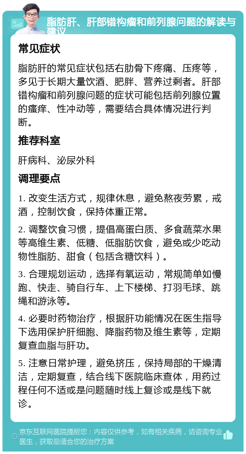 脂肪肝、肝部错构瘤和前列腺问题的解读与建议 常见症状 脂肪肝的常见症状包括右肋骨下疼痛、压疼等，多见于长期大量饮酒、肥胖、营养过剩者。肝部错构瘤和前列腺问题的症状可能包括前列腺位置的瘙痒、性冲动等，需要结合具体情况进行判断。 推荐科室 肝病科、泌尿外科 调理要点 1. 改变生活方式，规律休息，避免熬夜劳累，戒酒，控制饮食，保持体重正常。 2. 调整饮食习惯，提倡高蛋白质、多食蔬菜水果等高维生素、低糖、低脂肪饮食，避免或少吃动物性脂肪、甜食（包括含糖饮料）。 3. 合理规划运动，选择有氧运动，常规简单如慢跑、快走、骑自行车、上下楼梯、打羽毛球、跳绳和游泳等。 4. 必要时药物治疗，根据肝功能情况在医生指导下选用保护肝细胞、降脂药物及维生素等，定期复查血脂与肝功。 5. 注意日常护理，避免挤压，保持局部的干燥清洁，定期复查，结合线下医院临床查体，用药过程任何不适或是问题随时线上复诊或是线下就诊。