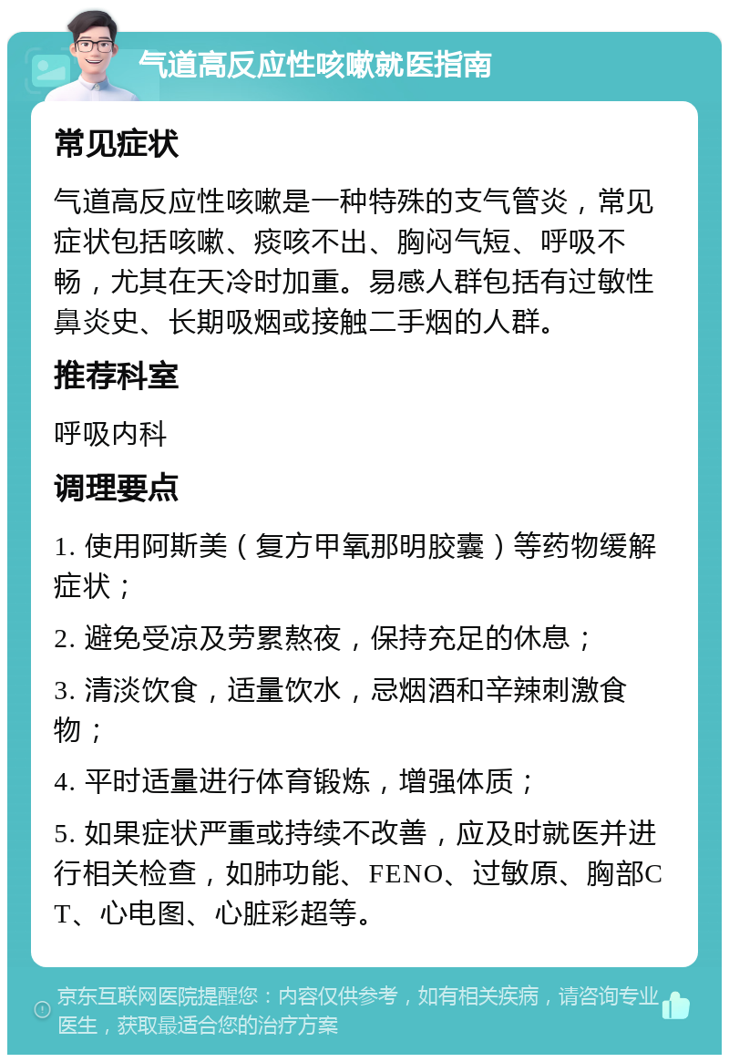 气道高反应性咳嗽就医指南 常见症状 气道高反应性咳嗽是一种特殊的支气管炎，常见症状包括咳嗽、痰咳不出、胸闷气短、呼吸不畅，尤其在天冷时加重。易感人群包括有过敏性鼻炎史、长期吸烟或接触二手烟的人群。 推荐科室 呼吸内科 调理要点 1. 使用阿斯美（复方甲氧那明胶囊）等药物缓解症状； 2. 避免受凉及劳累熬夜，保持充足的休息； 3. 清淡饮食，适量饮水，忌烟酒和辛辣刺激食物； 4. 平时适量进行体育锻炼，增强体质； 5. 如果症状严重或持续不改善，应及时就医并进行相关检查，如肺功能、FENO、过敏原、胸部CT、心电图、心脏彩超等。