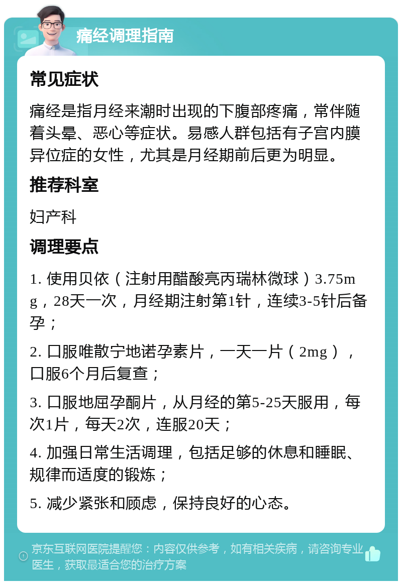 痛经调理指南 常见症状 痛经是指月经来潮时出现的下腹部疼痛，常伴随着头晕、恶心等症状。易感人群包括有子宫内膜异位症的女性，尤其是月经期前后更为明显。 推荐科室 妇产科 调理要点 1. 使用贝依（注射用醋酸亮丙瑞林微球）3.75mg，28天一次，月经期注射第1针，连续3-5针后备孕； 2. 口服唯散宁地诺孕素片，一天一片（2mg），口服6个月后复查； 3. 口服地屈孕酮片，从月经的第5-25天服用，每次1片，每天2次，连服20天； 4. 加强日常生活调理，包括足够的休息和睡眠、规律而适度的锻炼； 5. 减少紧张和顾虑，保持良好的心态。