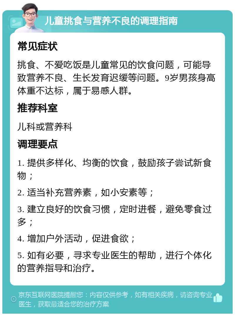 儿童挑食与营养不良的调理指南 常见症状 挑食、不爱吃饭是儿童常见的饮食问题，可能导致营养不良、生长发育迟缓等问题。9岁男孩身高体重不达标，属于易感人群。 推荐科室 儿科或营养科 调理要点 1. 提供多样化、均衡的饮食，鼓励孩子尝试新食物； 2. 适当补充营养素，如小安素等； 3. 建立良好的饮食习惯，定时进餐，避免零食过多； 4. 增加户外活动，促进食欲； 5. 如有必要，寻求专业医生的帮助，进行个体化的营养指导和治疗。