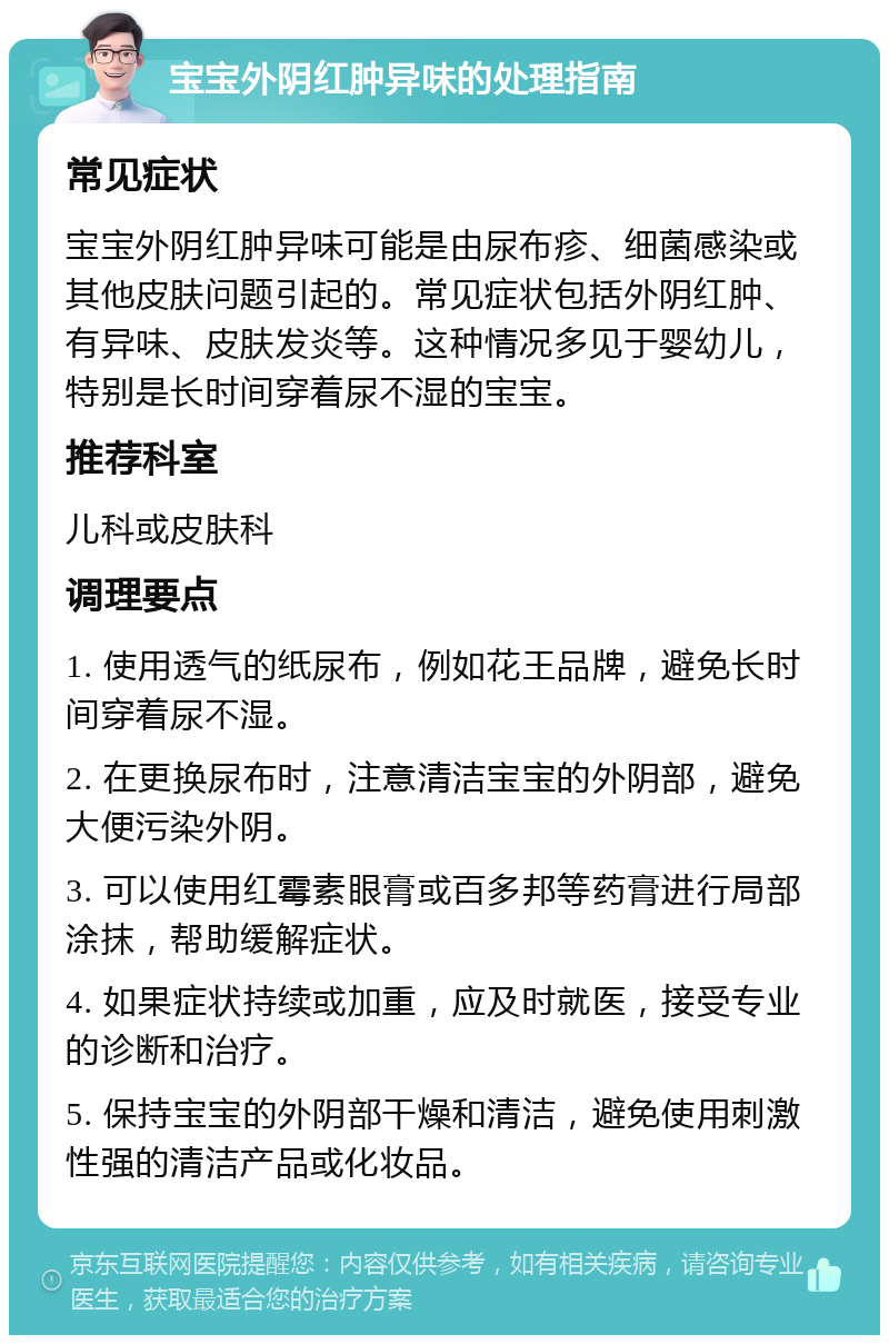 宝宝外阴红肿异味的处理指南 常见症状 宝宝外阴红肿异味可能是由尿布疹、细菌感染或其他皮肤问题引起的。常见症状包括外阴红肿、有异味、皮肤发炎等。这种情况多见于婴幼儿，特别是长时间穿着尿不湿的宝宝。 推荐科室 儿科或皮肤科 调理要点 1. 使用透气的纸尿布，例如花王品牌，避免长时间穿着尿不湿。 2. 在更换尿布时，注意清洁宝宝的外阴部，避免大便污染外阴。 3. 可以使用红霉素眼膏或百多邦等药膏进行局部涂抹，帮助缓解症状。 4. 如果症状持续或加重，应及时就医，接受专业的诊断和治疗。 5. 保持宝宝的外阴部干燥和清洁，避免使用刺激性强的清洁产品或化妆品。