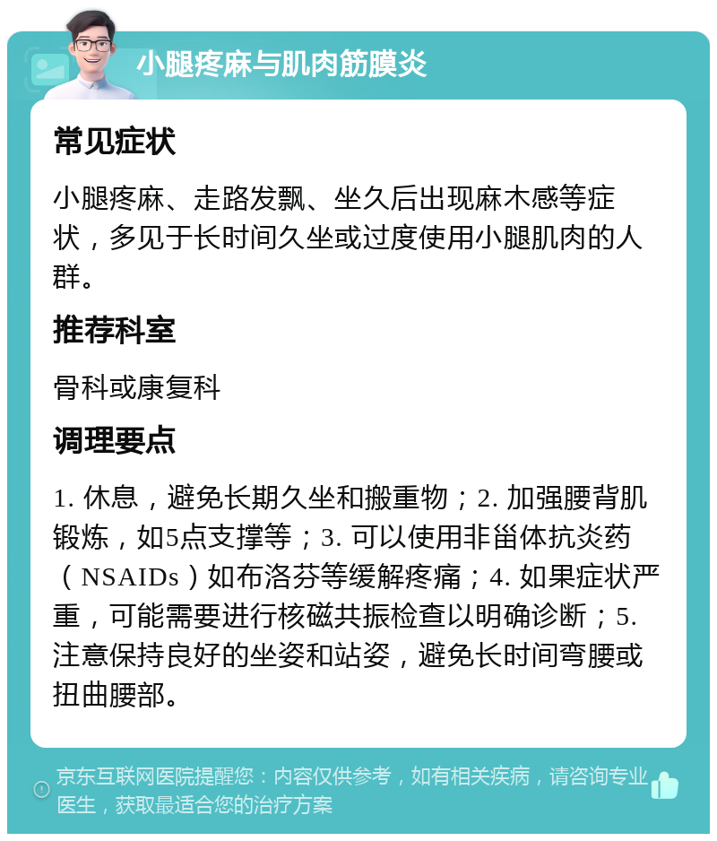 小腿疼麻与肌肉筋膜炎 常见症状 小腿疼麻、走路发飘、坐久后出现麻木感等症状，多见于长时间久坐或过度使用小腿肌肉的人群。 推荐科室 骨科或康复科 调理要点 1. 休息，避免长期久坐和搬重物；2. 加强腰背肌锻炼，如5点支撑等；3. 可以使用非甾体抗炎药（NSAIDs）如布洛芬等缓解疼痛；4. 如果症状严重，可能需要进行核磁共振检查以明确诊断；5. 注意保持良好的坐姿和站姿，避免长时间弯腰或扭曲腰部。