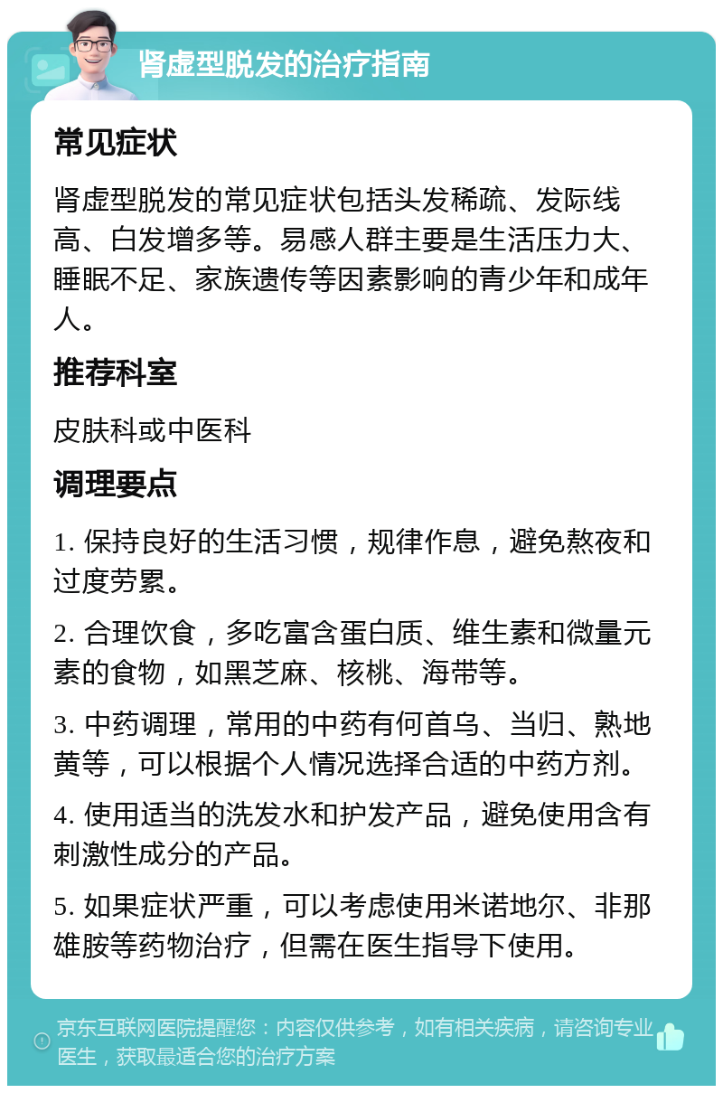 肾虚型脱发的治疗指南 常见症状 肾虚型脱发的常见症状包括头发稀疏、发际线高、白发增多等。易感人群主要是生活压力大、睡眠不足、家族遗传等因素影响的青少年和成年人。 推荐科室 皮肤科或中医科 调理要点 1. 保持良好的生活习惯，规律作息，避免熬夜和过度劳累。 2. 合理饮食，多吃富含蛋白质、维生素和微量元素的食物，如黑芝麻、核桃、海带等。 3. 中药调理，常用的中药有何首乌、当归、熟地黄等，可以根据个人情况选择合适的中药方剂。 4. 使用适当的洗发水和护发产品，避免使用含有刺激性成分的产品。 5. 如果症状严重，可以考虑使用米诺地尔、非那雄胺等药物治疗，但需在医生指导下使用。