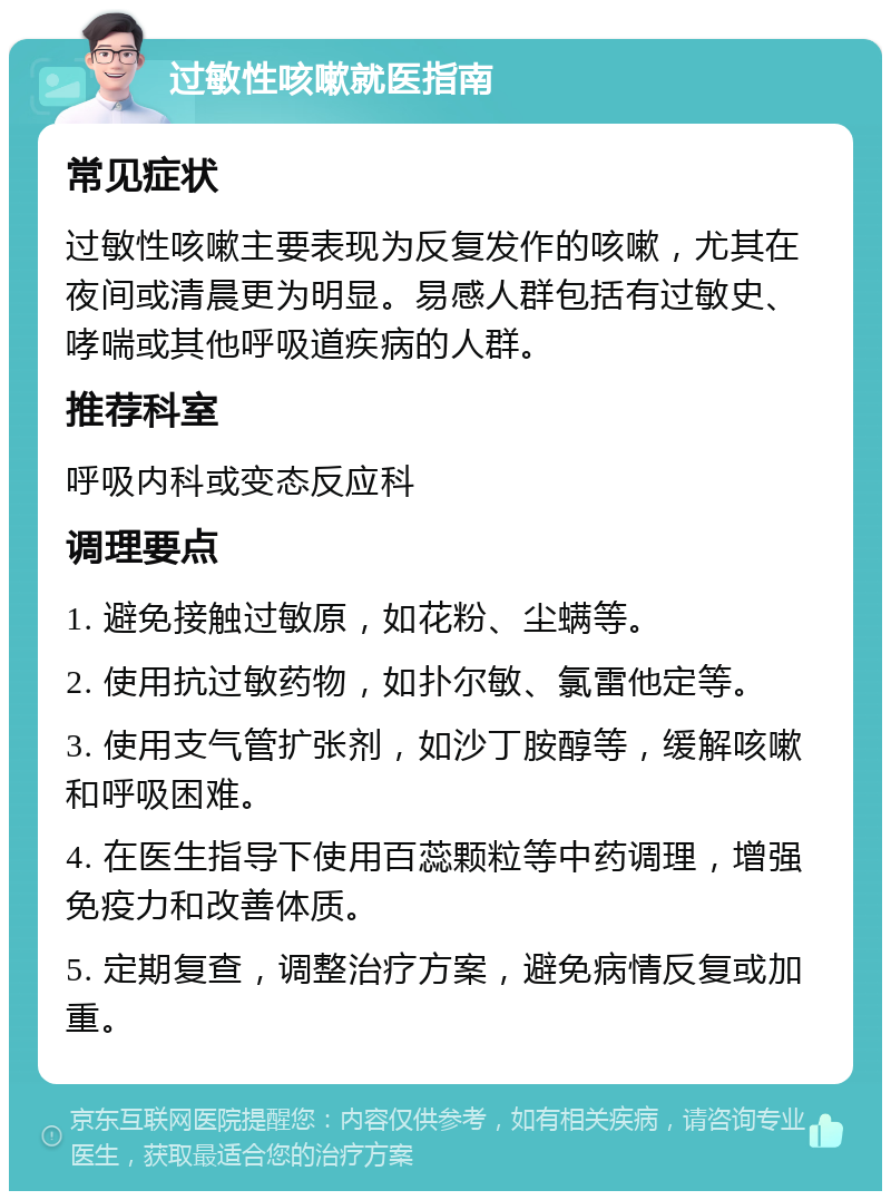 过敏性咳嗽就医指南 常见症状 过敏性咳嗽主要表现为反复发作的咳嗽，尤其在夜间或清晨更为明显。易感人群包括有过敏史、哮喘或其他呼吸道疾病的人群。 推荐科室 呼吸内科或变态反应科 调理要点 1. 避免接触过敏原，如花粉、尘螨等。 2. 使用抗过敏药物，如扑尔敏、氯雷他定等。 3. 使用支气管扩张剂，如沙丁胺醇等，缓解咳嗽和呼吸困难。 4. 在医生指导下使用百蕊颗粒等中药调理，增强免疫力和改善体质。 5. 定期复查，调整治疗方案，避免病情反复或加重。