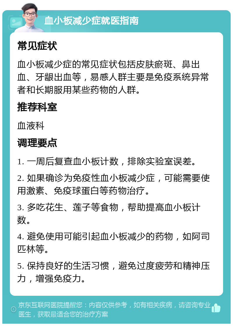 血小板减少症就医指南 常见症状 血小板减少症的常见症状包括皮肤瘀斑、鼻出血、牙龈出血等，易感人群主要是免疫系统异常者和长期服用某些药物的人群。 推荐科室 血液科 调理要点 1. 一周后复查血小板计数，排除实验室误差。 2. 如果确诊为免疫性血小板减少症，可能需要使用激素、免疫球蛋白等药物治疗。 3. 多吃花生、莲子等食物，帮助提高血小板计数。 4. 避免使用可能引起血小板减少的药物，如阿司匹林等。 5. 保持良好的生活习惯，避免过度疲劳和精神压力，增强免疫力。