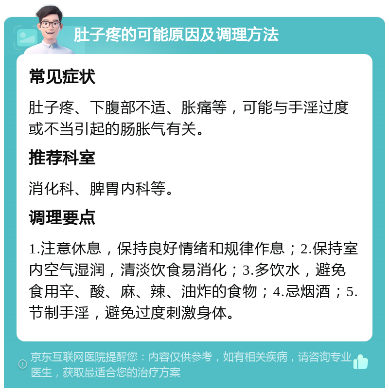 肚子疼的可能原因及调理方法 常见症状 肚子疼、下腹部不适、胀痛等，可能与手淫过度或不当引起的肠胀气有关。 推荐科室 消化科、脾胃内科等。 调理要点 1.注意休息，保持良好情绪和规律作息；2.保持室内空气湿润，清淡饮食易消化；3.多饮水，避免食用辛、酸、麻、辣、油炸的食物；4.忌烟酒；5.节制手淫，避免过度刺激身体。