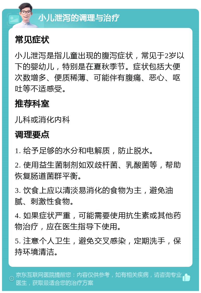 小儿泄泻的调理与治疗 常见症状 小儿泄泻是指儿童出现的腹泻症状，常见于2岁以下的婴幼儿，特别是在夏秋季节。症状包括大便次数增多、便质稀薄、可能伴有腹痛、恶心、呕吐等不适感受。 推荐科室 儿科或消化内科 调理要点 1. 给予足够的水分和电解质，防止脱水。 2. 使用益生菌制剂如双歧杆菌、乳酸菌等，帮助恢复肠道菌群平衡。 3. 饮食上应以清淡易消化的食物为主，避免油腻、刺激性食物。 4. 如果症状严重，可能需要使用抗生素或其他药物治疗，应在医生指导下使用。 5. 注意个人卫生，避免交叉感染，定期洗手，保持环境清洁。