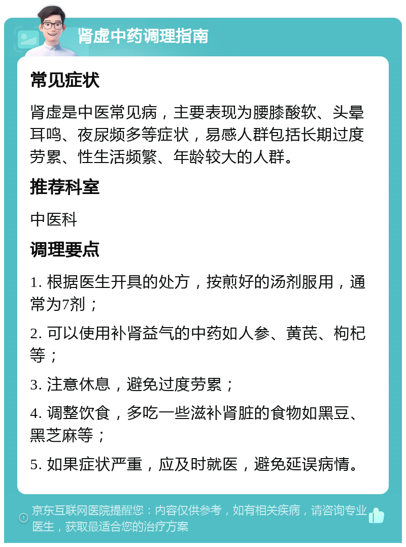 肾虚中药调理指南 常见症状 肾虚是中医常见病，主要表现为腰膝酸软、头晕耳鸣、夜尿频多等症状，易感人群包括长期过度劳累、性生活频繁、年龄较大的人群。 推荐科室 中医科 调理要点 1. 根据医生开具的处方，按煎好的汤剂服用，通常为7剂； 2. 可以使用补肾益气的中药如人参、黄芪、枸杞等； 3. 注意休息，避免过度劳累； 4. 调整饮食，多吃一些滋补肾脏的食物如黑豆、黑芝麻等； 5. 如果症状严重，应及时就医，避免延误病情。