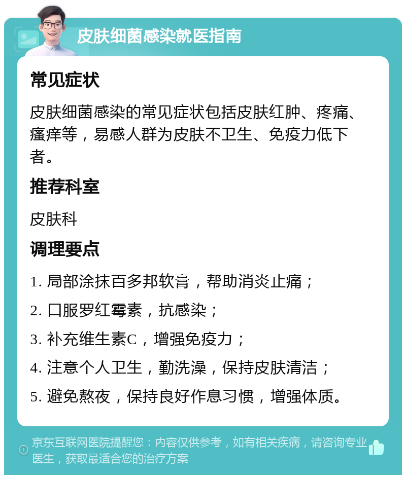 皮肤细菌感染就医指南 常见症状 皮肤细菌感染的常见症状包括皮肤红肿、疼痛、瘙痒等，易感人群为皮肤不卫生、免疫力低下者。 推荐科室 皮肤科 调理要点 1. 局部涂抹百多邦软膏，帮助消炎止痛； 2. 口服罗红霉素，抗感染； 3. 补充维生素C，增强免疫力； 4. 注意个人卫生，勤洗澡，保持皮肤清洁； 5. 避免熬夜，保持良好作息习惯，增强体质。