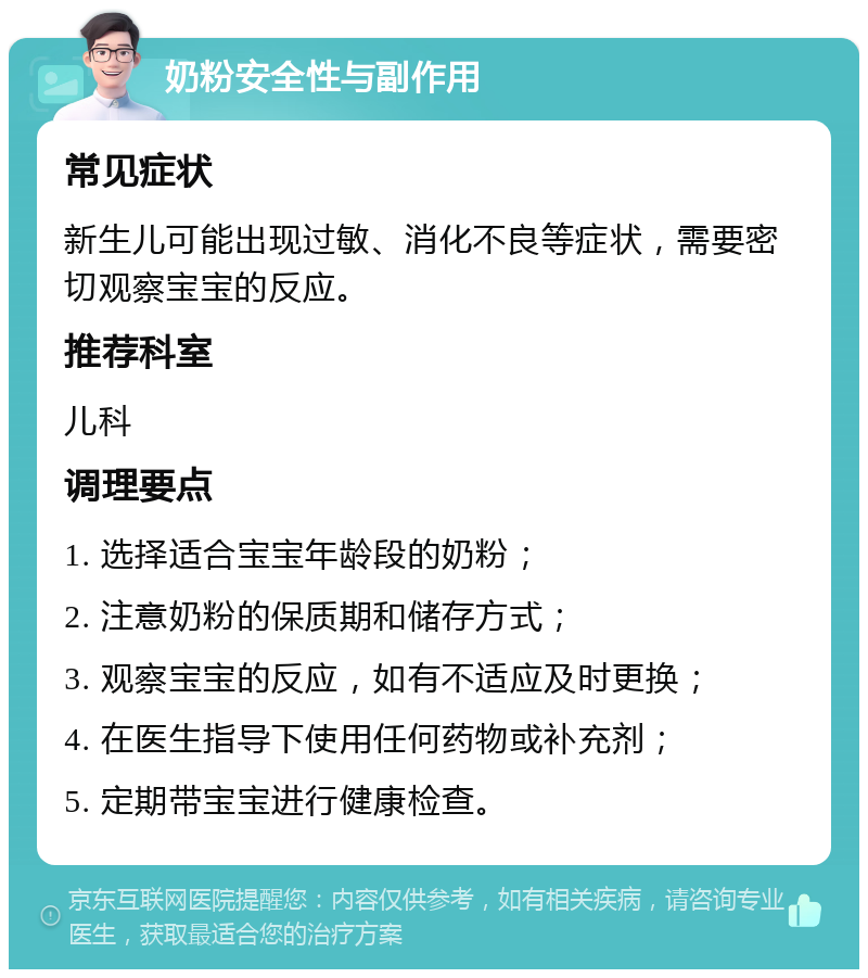 奶粉安全性与副作用 常见症状 新生儿可能出现过敏、消化不良等症状，需要密切观察宝宝的反应。 推荐科室 儿科 调理要点 1. 选择适合宝宝年龄段的奶粉； 2. 注意奶粉的保质期和储存方式； 3. 观察宝宝的反应，如有不适应及时更换； 4. 在医生指导下使用任何药物或补充剂； 5. 定期带宝宝进行健康检查。