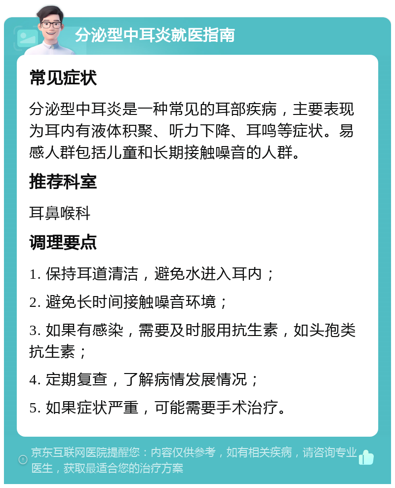 分泌型中耳炎就医指南 常见症状 分泌型中耳炎是一种常见的耳部疾病，主要表现为耳内有液体积聚、听力下降、耳鸣等症状。易感人群包括儿童和长期接触噪音的人群。 推荐科室 耳鼻喉科 调理要点 1. 保持耳道清洁，避免水进入耳内； 2. 避免长时间接触噪音环境； 3. 如果有感染，需要及时服用抗生素，如头孢类抗生素； 4. 定期复查，了解病情发展情况； 5. 如果症状严重，可能需要手术治疗。