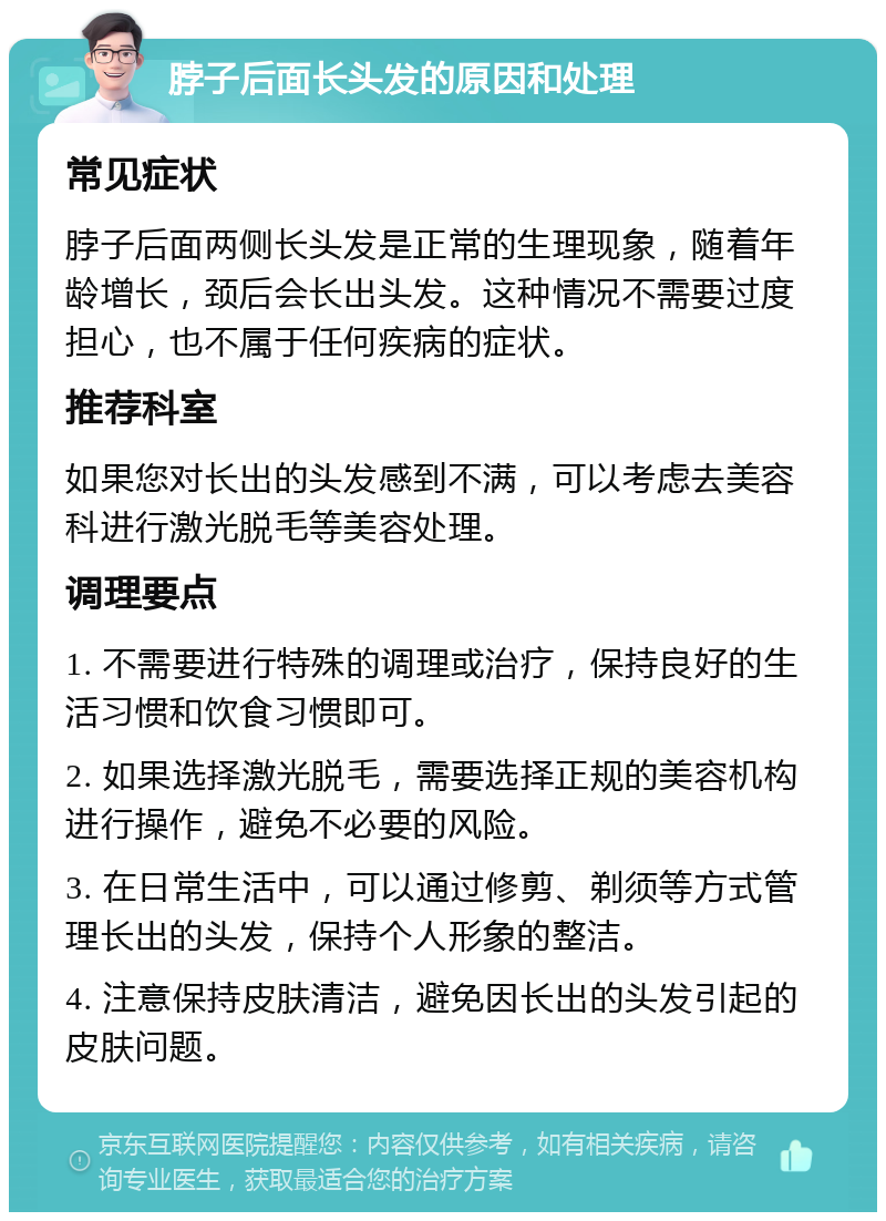 脖子后面长头发的原因和处理 常见症状 脖子后面两侧长头发是正常的生理现象，随着年龄增长，颈后会长出头发。这种情况不需要过度担心，也不属于任何疾病的症状。 推荐科室 如果您对长出的头发感到不满，可以考虑去美容科进行激光脱毛等美容处理。 调理要点 1. 不需要进行特殊的调理或治疗，保持良好的生活习惯和饮食习惯即可。 2. 如果选择激光脱毛，需要选择正规的美容机构进行操作，避免不必要的风险。 3. 在日常生活中，可以通过修剪、剃须等方式管理长出的头发，保持个人形象的整洁。 4. 注意保持皮肤清洁，避免因长出的头发引起的皮肤问题。