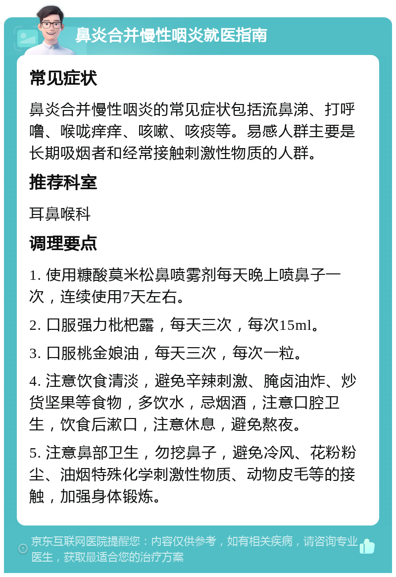 鼻炎合并慢性咽炎就医指南 常见症状 鼻炎合并慢性咽炎的常见症状包括流鼻涕、打呼噜、喉咙痒痒、咳嗽、咳痰等。易感人群主要是长期吸烟者和经常接触刺激性物质的人群。 推荐科室 耳鼻喉科 调理要点 1. 使用糠酸莫米松鼻喷雾剂每天晚上喷鼻子一次，连续使用7天左右。 2. 口服强力枇杷露，每天三次，每次15ml。 3. 口服桃金娘油，每天三次，每次一粒。 4. 注意饮食清淡，避免辛辣刺激、腌卤油炸、炒货坚果等食物，多饮水，忌烟酒，注意口腔卫生，饮食后漱口，注意休息，避免熬夜。 5. 注意鼻部卫生，勿挖鼻子，避免冷风、花粉粉尘、油烟特殊化学刺激性物质、动物皮毛等的接触，加强身体锻炼。