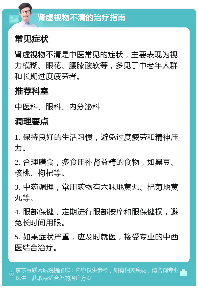 肾虚视物不清的治疗指南 常见症状 肾虚视物不清是中医常见的症状，主要表现为视力模糊、眼花、腰膝酸软等，多见于中老年人群和长期过度疲劳者。 推荐科室 中医科、眼科、内分泌科 调理要点 1. 保持良好的生活习惯，避免过度疲劳和精神压力。 2. 合理膳食，多食用补肾益精的食物，如黑豆、核桃、枸杞等。 3. 中药调理，常用药物有六味地黄丸、杞菊地黄丸等。 4. 眼部保健，定期进行眼部按摩和眼保健操，避免长时间用眼。 5. 如果症状严重，应及时就医，接受专业的中西医结合治疗。