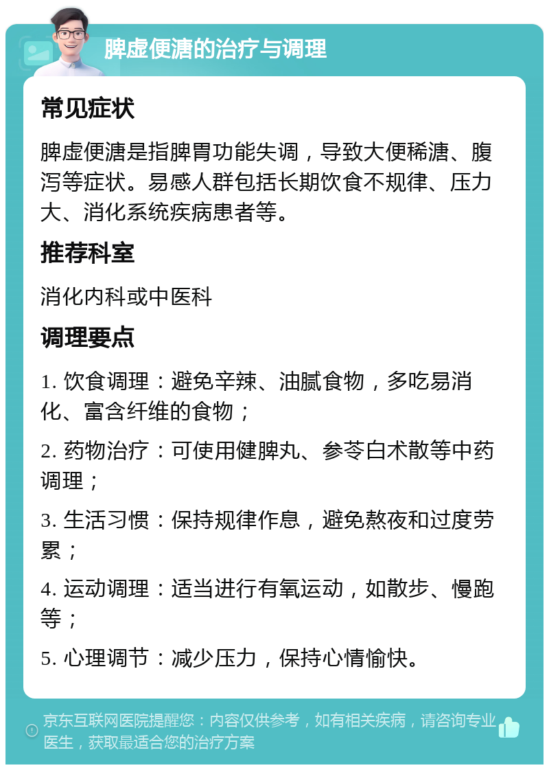 脾虚便溏的治疗与调理 常见症状 脾虚便溏是指脾胃功能失调，导致大便稀溏、腹泻等症状。易感人群包括长期饮食不规律、压力大、消化系统疾病患者等。 推荐科室 消化内科或中医科 调理要点 1. 饮食调理：避免辛辣、油腻食物，多吃易消化、富含纤维的食物； 2. 药物治疗：可使用健脾丸、参苓白术散等中药调理； 3. 生活习惯：保持规律作息，避免熬夜和过度劳累； 4. 运动调理：适当进行有氧运动，如散步、慢跑等； 5. 心理调节：减少压力，保持心情愉快。