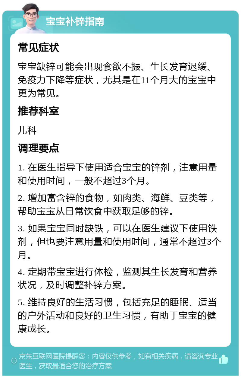 宝宝补锌指南 常见症状 宝宝缺锌可能会出现食欲不振、生长发育迟缓、免疫力下降等症状，尤其是在11个月大的宝宝中更为常见。 推荐科室 儿科 调理要点 1. 在医生指导下使用适合宝宝的锌剂，注意用量和使用时间，一般不超过3个月。 2. 增加富含锌的食物，如肉类、海鲜、豆类等，帮助宝宝从日常饮食中获取足够的锌。 3. 如果宝宝同时缺铁，可以在医生建议下使用铁剂，但也要注意用量和使用时间，通常不超过3个月。 4. 定期带宝宝进行体检，监测其生长发育和营养状况，及时调整补锌方案。 5. 维持良好的生活习惯，包括充足的睡眠、适当的户外活动和良好的卫生习惯，有助于宝宝的健康成长。