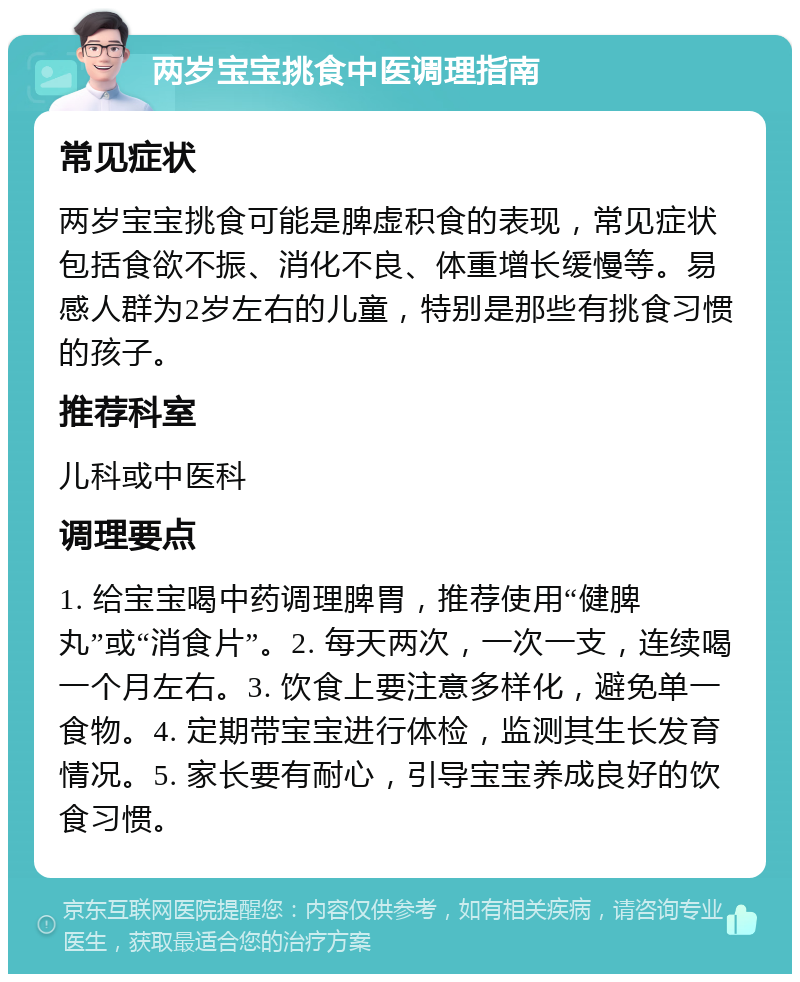 两岁宝宝挑食中医调理指南 常见症状 两岁宝宝挑食可能是脾虚积食的表现，常见症状包括食欲不振、消化不良、体重增长缓慢等。易感人群为2岁左右的儿童，特别是那些有挑食习惯的孩子。 推荐科室 儿科或中医科 调理要点 1. 给宝宝喝中药调理脾胃，推荐使用“健脾丸”或“消食片”。2. 每天两次，一次一支，连续喝一个月左右。3. 饮食上要注意多样化，避免单一食物。4. 定期带宝宝进行体检，监测其生长发育情况。5. 家长要有耐心，引导宝宝养成良好的饮食习惯。