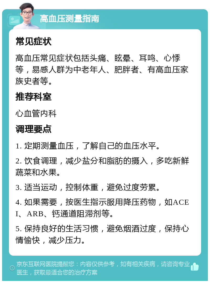 高血压测量指南 常见症状 高血压常见症状包括头痛、眩晕、耳鸣、心悸等，易感人群为中老年人、肥胖者、有高血压家族史者等。 推荐科室 心血管内科 调理要点 1. 定期测量血压，了解自己的血压水平。 2. 饮食调理，减少盐分和脂肪的摄入，多吃新鲜蔬菜和水果。 3. 适当运动，控制体重，避免过度劳累。 4. 如果需要，按医生指示服用降压药物，如ACEI、ARB、钙通道阻滞剂等。 5. 保持良好的生活习惯，避免烟酒过度，保持心情愉快，减少压力。