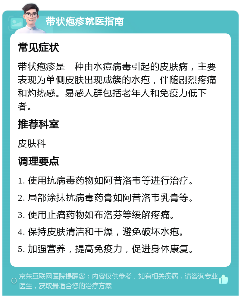 带状疱疹就医指南 常见症状 带状疱疹是一种由水痘病毒引起的皮肤病，主要表现为单侧皮肤出现成簇的水疱，伴随剧烈疼痛和灼热感。易感人群包括老年人和免疫力低下者。 推荐科室 皮肤科 调理要点 1. 使用抗病毒药物如阿昔洛韦等进行治疗。 2. 局部涂抹抗病毒药膏如阿昔洛韦乳膏等。 3. 使用止痛药物如布洛芬等缓解疼痛。 4. 保持皮肤清洁和干燥，避免破坏水疱。 5. 加强营养，提高免疫力，促进身体康复。