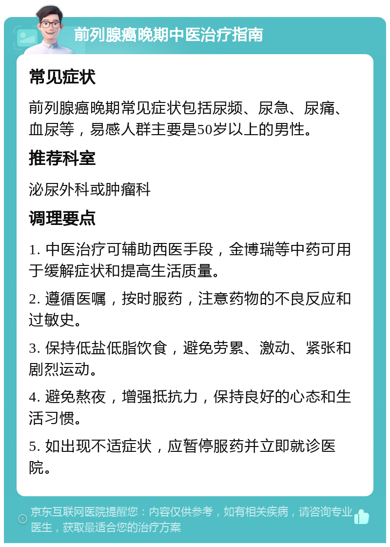 前列腺癌晚期中医治疗指南 常见症状 前列腺癌晚期常见症状包括尿频、尿急、尿痛、血尿等，易感人群主要是50岁以上的男性。 推荐科室 泌尿外科或肿瘤科 调理要点 1. 中医治疗可辅助西医手段，金博瑞等中药可用于缓解症状和提高生活质量。 2. 遵循医嘱，按时服药，注意药物的不良反应和过敏史。 3. 保持低盐低脂饮食，避免劳累、激动、紧张和剧烈运动。 4. 避免熬夜，增强抵抗力，保持良好的心态和生活习惯。 5. 如出现不适症状，应暂停服药并立即就诊医院。