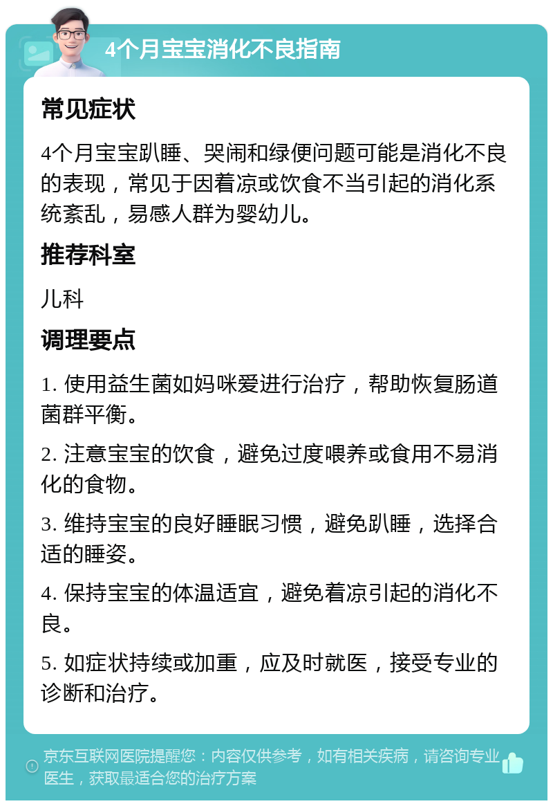 4个月宝宝消化不良指南 常见症状 4个月宝宝趴睡、哭闹和绿便问题可能是消化不良的表现，常见于因着凉或饮食不当引起的消化系统紊乱，易感人群为婴幼儿。 推荐科室 儿科 调理要点 1. 使用益生菌如妈咪爱进行治疗，帮助恢复肠道菌群平衡。 2. 注意宝宝的饮食，避免过度喂养或食用不易消化的食物。 3. 维持宝宝的良好睡眠习惯，避免趴睡，选择合适的睡姿。 4. 保持宝宝的体温适宜，避免着凉引起的消化不良。 5. 如症状持续或加重，应及时就医，接受专业的诊断和治疗。