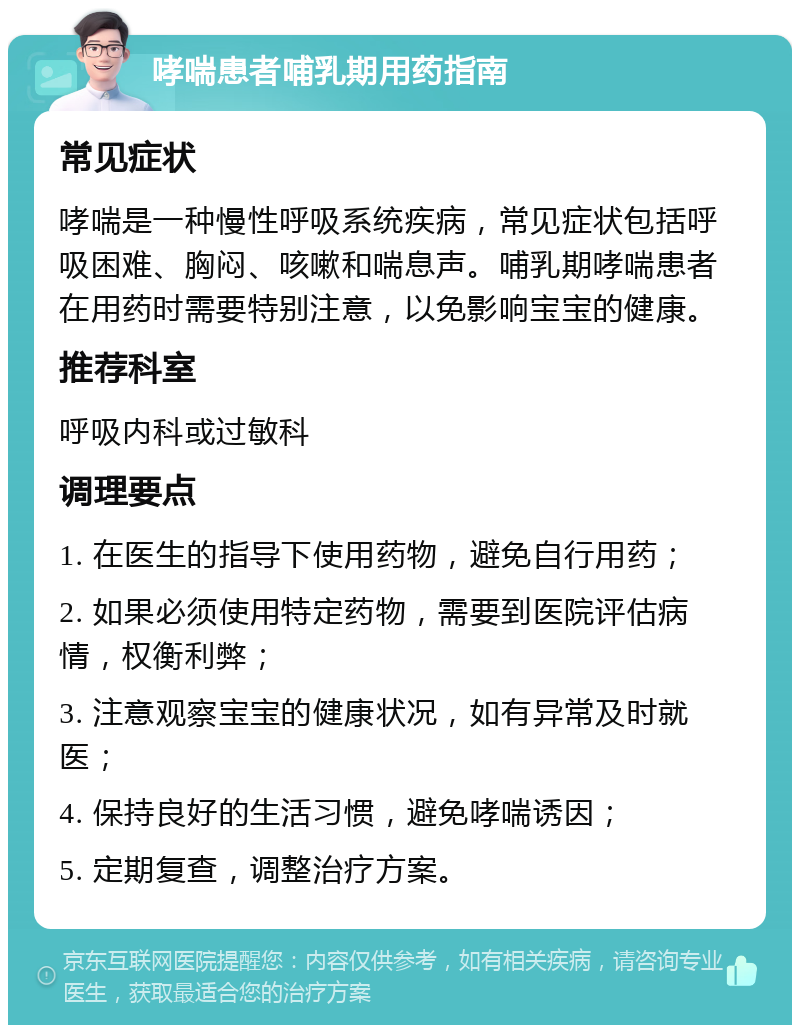 哮喘患者哺乳期用药指南 常见症状 哮喘是一种慢性呼吸系统疾病，常见症状包括呼吸困难、胸闷、咳嗽和喘息声。哺乳期哮喘患者在用药时需要特别注意，以免影响宝宝的健康。 推荐科室 呼吸内科或过敏科 调理要点 1. 在医生的指导下使用药物，避免自行用药； 2. 如果必须使用特定药物，需要到医院评估病情，权衡利弊； 3. 注意观察宝宝的健康状况，如有异常及时就医； 4. 保持良好的生活习惯，避免哮喘诱因； 5. 定期复查，调整治疗方案。