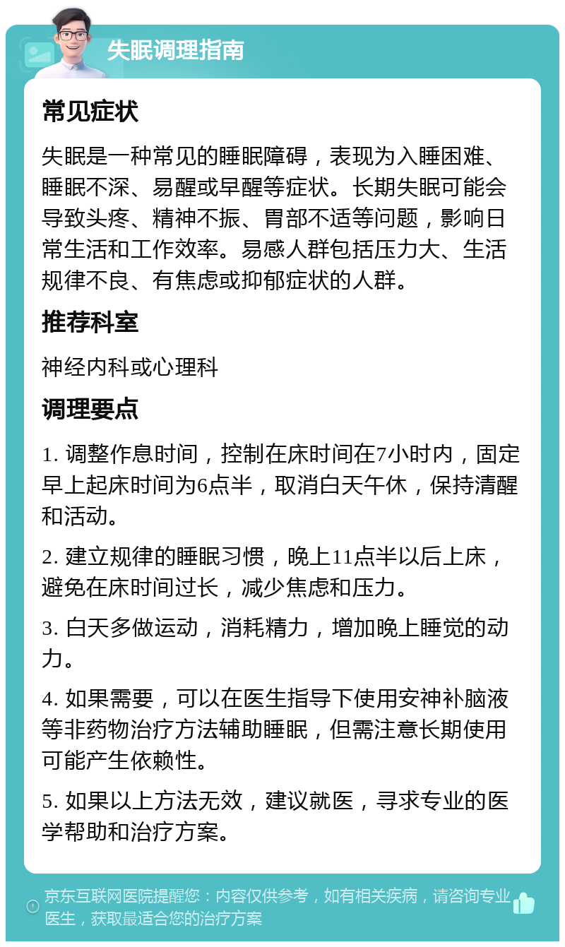 失眠调理指南 常见症状 失眠是一种常见的睡眠障碍，表现为入睡困难、睡眠不深、易醒或早醒等症状。长期失眠可能会导致头疼、精神不振、胃部不适等问题，影响日常生活和工作效率。易感人群包括压力大、生活规律不良、有焦虑或抑郁症状的人群。 推荐科室 神经内科或心理科 调理要点 1. 调整作息时间，控制在床时间在7小时内，固定早上起床时间为6点半，取消白天午休，保持清醒和活动。 2. 建立规律的睡眠习惯，晚上11点半以后上床，避免在床时间过长，减少焦虑和压力。 3. 白天多做运动，消耗精力，增加晚上睡觉的动力。 4. 如果需要，可以在医生指导下使用安神补脑液等非药物治疗方法辅助睡眠，但需注意长期使用可能产生依赖性。 5. 如果以上方法无效，建议就医，寻求专业的医学帮助和治疗方案。