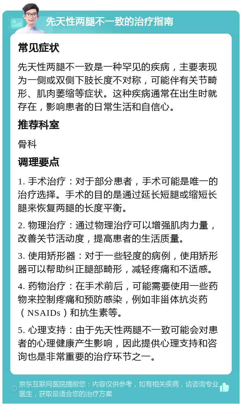 先天性两腿不一致的治疗指南 常见症状 先天性两腿不一致是一种罕见的疾病，主要表现为一侧或双侧下肢长度不对称，可能伴有关节畸形、肌肉萎缩等症状。这种疾病通常在出生时就存在，影响患者的日常生活和自信心。 推荐科室 骨科 调理要点 1. 手术治疗：对于部分患者，手术可能是唯一的治疗选择。手术的目的是通过延长短腿或缩短长腿来恢复两腿的长度平衡。 2. 物理治疗：通过物理治疗可以增强肌肉力量，改善关节活动度，提高患者的生活质量。 3. 使用矫形器：对于一些轻度的病例，使用矫形器可以帮助纠正腿部畸形，减轻疼痛和不适感。 4. 药物治疗：在手术前后，可能需要使用一些药物来控制疼痛和预防感染，例如非甾体抗炎药（NSAIDs）和抗生素等。 5. 心理支持：由于先天性两腿不一致可能会对患者的心理健康产生影响，因此提供心理支持和咨询也是非常重要的治疗环节之一。