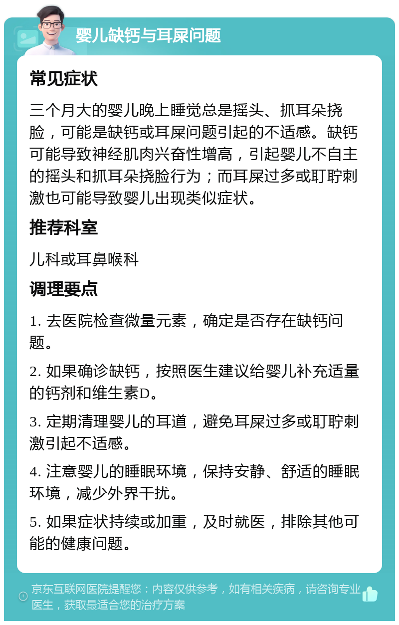 婴儿缺钙与耳屎问题 常见症状 三个月大的婴儿晚上睡觉总是摇头、抓耳朵挠脸，可能是缺钙或耳屎问题引起的不适感。缺钙可能导致神经肌肉兴奋性增高，引起婴儿不自主的摇头和抓耳朵挠脸行为；而耳屎过多或耵聍刺激也可能导致婴儿出现类似症状。 推荐科室 儿科或耳鼻喉科 调理要点 1. 去医院检查微量元素，确定是否存在缺钙问题。 2. 如果确诊缺钙，按照医生建议给婴儿补充适量的钙剂和维生素D。 3. 定期清理婴儿的耳道，避免耳屎过多或耵聍刺激引起不适感。 4. 注意婴儿的睡眠环境，保持安静、舒适的睡眠环境，减少外界干扰。 5. 如果症状持续或加重，及时就医，排除其他可能的健康问题。