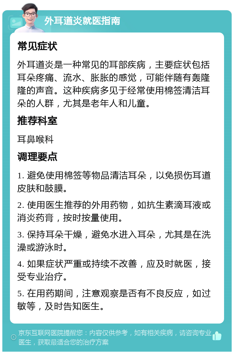 外耳道炎就医指南 常见症状 外耳道炎是一种常见的耳部疾病，主要症状包括耳朵疼痛、流水、胀胀的感觉，可能伴随有轰隆隆的声音。这种疾病多见于经常使用棉签清洁耳朵的人群，尤其是老年人和儿童。 推荐科室 耳鼻喉科 调理要点 1. 避免使用棉签等物品清洁耳朵，以免损伤耳道皮肤和鼓膜。 2. 使用医生推荐的外用药物，如抗生素滴耳液或消炎药膏，按时按量使用。 3. 保持耳朵干燥，避免水进入耳朵，尤其是在洗澡或游泳时。 4. 如果症状严重或持续不改善，应及时就医，接受专业治疗。 5. 在用药期间，注意观察是否有不良反应，如过敏等，及时告知医生。