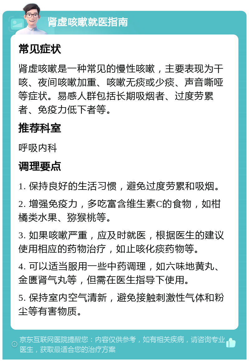 肾虚咳嗽就医指南 常见症状 肾虚咳嗽是一种常见的慢性咳嗽，主要表现为干咳、夜间咳嗽加重、咳嗽无痰或少痰、声音嘶哑等症状。易感人群包括长期吸烟者、过度劳累者、免疫力低下者等。 推荐科室 呼吸内科 调理要点 1. 保持良好的生活习惯，避免过度劳累和吸烟。 2. 增强免疫力，多吃富含维生素C的食物，如柑橘类水果、猕猴桃等。 3. 如果咳嗽严重，应及时就医，根据医生的建议使用相应的药物治疗，如止咳化痰药物等。 4. 可以适当服用一些中药调理，如六味地黄丸、金匮肾气丸等，但需在医生指导下使用。 5. 保持室内空气清新，避免接触刺激性气体和粉尘等有害物质。