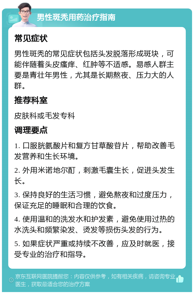 男性斑秃用药治疗指南 常见症状 男性斑秃的常见症状包括头发脱落形成斑块，可能伴随着头皮瘙痒、红肿等不适感。易感人群主要是青壮年男性，尤其是长期熬夜、压力大的人群。 推荐科室 皮肤科或毛发专科 调理要点 1. 口服胱氨酸片和复方甘草酸苷片，帮助改善毛发营养和生长环境。 2. 外用米诺地尔酊，刺激毛囊生长，促进头发生长。 3. 保持良好的生活习惯，避免熬夜和过度压力，保证充足的睡眠和合理的饮食。 4. 使用温和的洗发水和护发素，避免使用过热的水洗头和频繁染发、烫发等损伤头发的行为。 5. 如果症状严重或持续不改善，应及时就医，接受专业的治疗和指导。