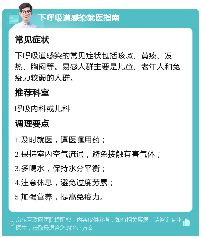 下呼吸道感染就医指南 常见症状 下呼吸道感染的常见症状包括咳嗽、黄痰、发热、胸闷等。易感人群主要是儿童、老年人和免疫力较弱的人群。 推荐科室 呼吸内科或儿科 调理要点 1.及时就医，遵医嘱用药； 2.保持室内空气流通，避免接触有害气体； 3.多喝水，保持水分平衡； 4.注意休息，避免过度劳累； 5.加强营养，提高免疫力。