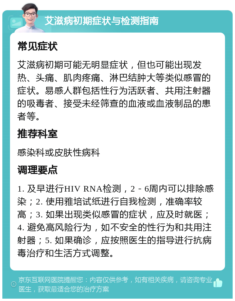 艾滋病初期症状与检测指南 常见症状 艾滋病初期可能无明显症状，但也可能出现发热、头痛、肌肉疼痛、淋巴结肿大等类似感冒的症状。易感人群包括性行为活跃者、共用注射器的吸毒者、接受未经筛查的血液或血液制品的患者等。 推荐科室 感染科或皮肤性病科 调理要点 1. 及早进行HIV RNA检测，2－6周内可以排除感染；2. 使用雅培试纸进行自我检测，准确率较高；3. 如果出现类似感冒的症状，应及时就医；4. 避免高风险行为，如不安全的性行为和共用注射器；5. 如果确诊，应按照医生的指导进行抗病毒治疗和生活方式调整。