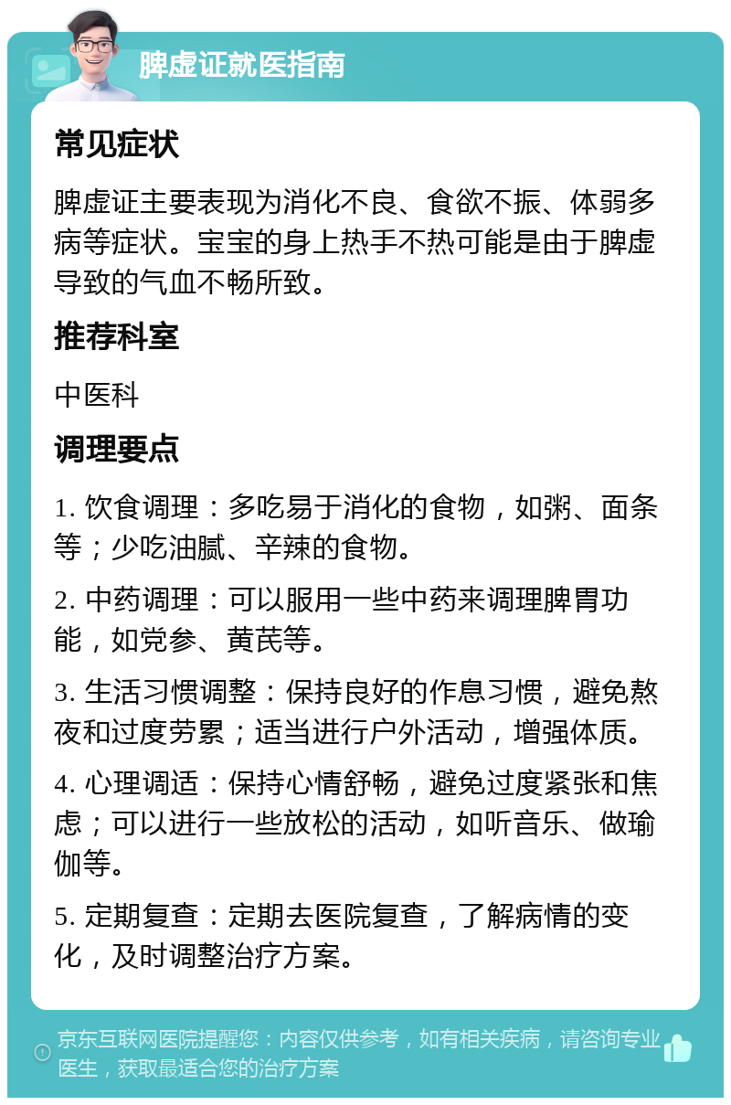 脾虚证就医指南 常见症状 脾虚证主要表现为消化不良、食欲不振、体弱多病等症状。宝宝的身上热手不热可能是由于脾虚导致的气血不畅所致。 推荐科室 中医科 调理要点 1. 饮食调理：多吃易于消化的食物，如粥、面条等；少吃油腻、辛辣的食物。 2. 中药调理：可以服用一些中药来调理脾胃功能，如党参、黄芪等。 3. 生活习惯调整：保持良好的作息习惯，避免熬夜和过度劳累；适当进行户外活动，增强体质。 4. 心理调适：保持心情舒畅，避免过度紧张和焦虑；可以进行一些放松的活动，如听音乐、做瑜伽等。 5. 定期复查：定期去医院复查，了解病情的变化，及时调整治疗方案。