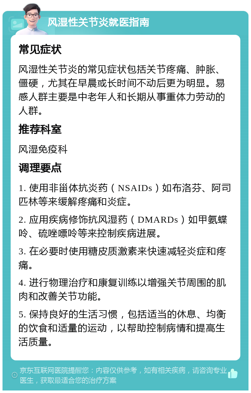 风湿性关节炎就医指南 常见症状 风湿性关节炎的常见症状包括关节疼痛、肿胀、僵硬，尤其在早晨或长时间不动后更为明显。易感人群主要是中老年人和长期从事重体力劳动的人群。 推荐科室 风湿免疫科 调理要点 1. 使用非甾体抗炎药（NSAIDs）如布洛芬、阿司匹林等来缓解疼痛和炎症。 2. 应用疾病修饰抗风湿药（DMARDs）如甲氨蝶呤、硫唑嘌呤等来控制疾病进展。 3. 在必要时使用糖皮质激素来快速减轻炎症和疼痛。 4. 进行物理治疗和康复训练以增强关节周围的肌肉和改善关节功能。 5. 保持良好的生活习惯，包括适当的休息、均衡的饮食和适量的运动，以帮助控制病情和提高生活质量。