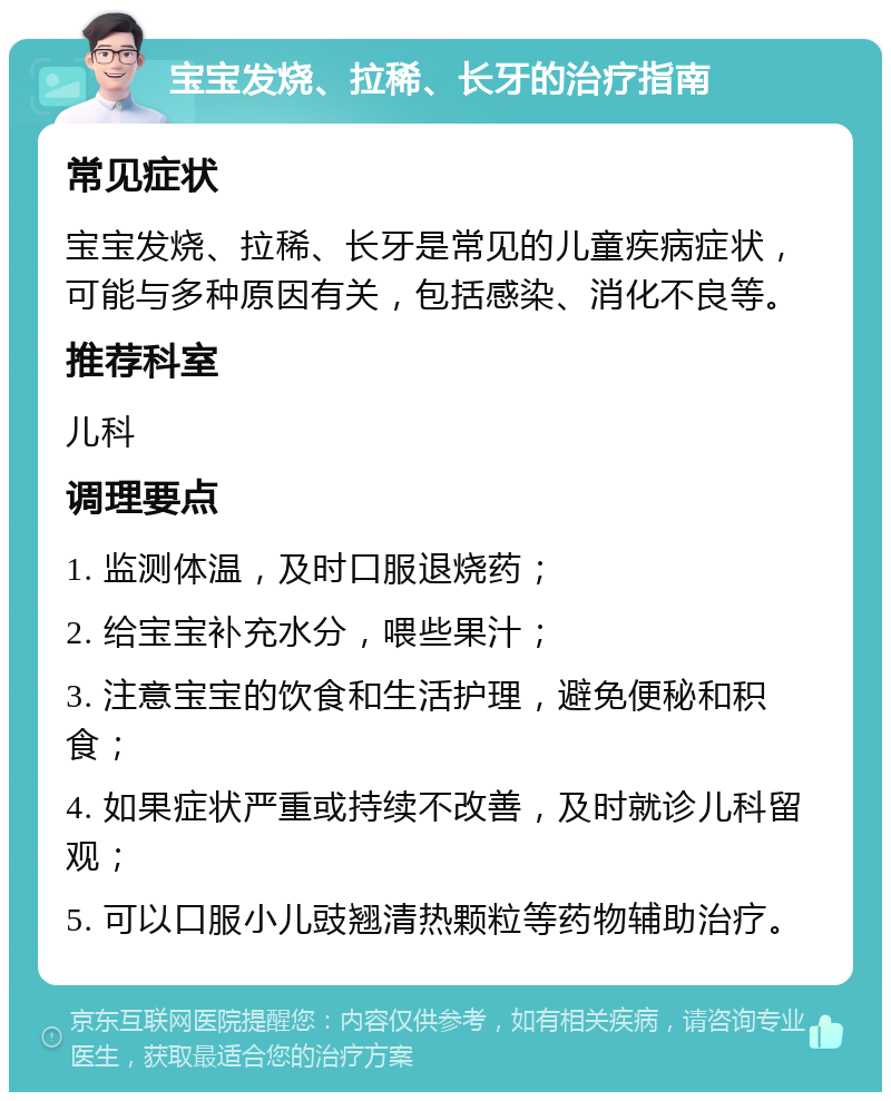 宝宝发烧、拉稀、长牙的治疗指南 常见症状 宝宝发烧、拉稀、长牙是常见的儿童疾病症状，可能与多种原因有关，包括感染、消化不良等。 推荐科室 儿科 调理要点 1. 监测体温，及时口服退烧药； 2. 给宝宝补充水分，喂些果汁； 3. 注意宝宝的饮食和生活护理，避免便秘和积食； 4. 如果症状严重或持续不改善，及时就诊儿科留观； 5. 可以口服小儿豉翘清热颗粒等药物辅助治疗。