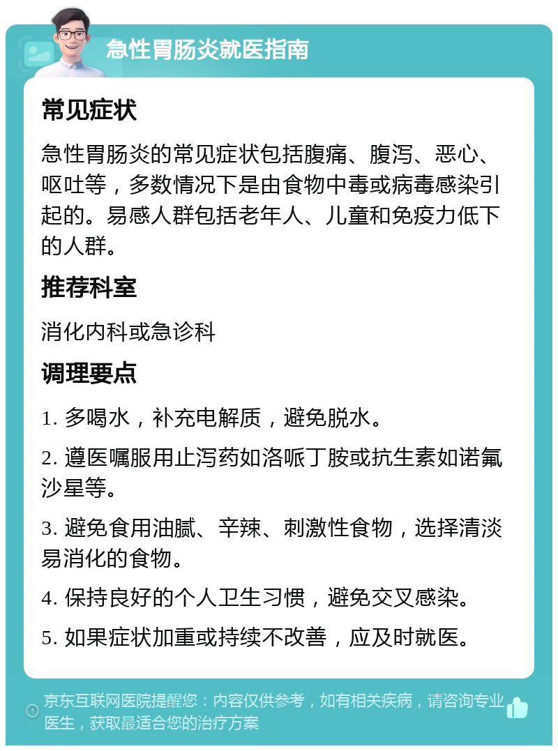 急性胃肠炎就医指南 常见症状 急性胃肠炎的常见症状包括腹痛、腹泻、恶心、呕吐等，多数情况下是由食物中毒或病毒感染引起的。易感人群包括老年人、儿童和免疫力低下的人群。 推荐科室 消化内科或急诊科 调理要点 1. 多喝水，补充电解质，避免脱水。 2. 遵医嘱服用止泻药如洛哌丁胺或抗生素如诺氟沙星等。 3. 避免食用油腻、辛辣、刺激性食物，选择清淡易消化的食物。 4. 保持良好的个人卫生习惯，避免交叉感染。 5. 如果症状加重或持续不改善，应及时就医。