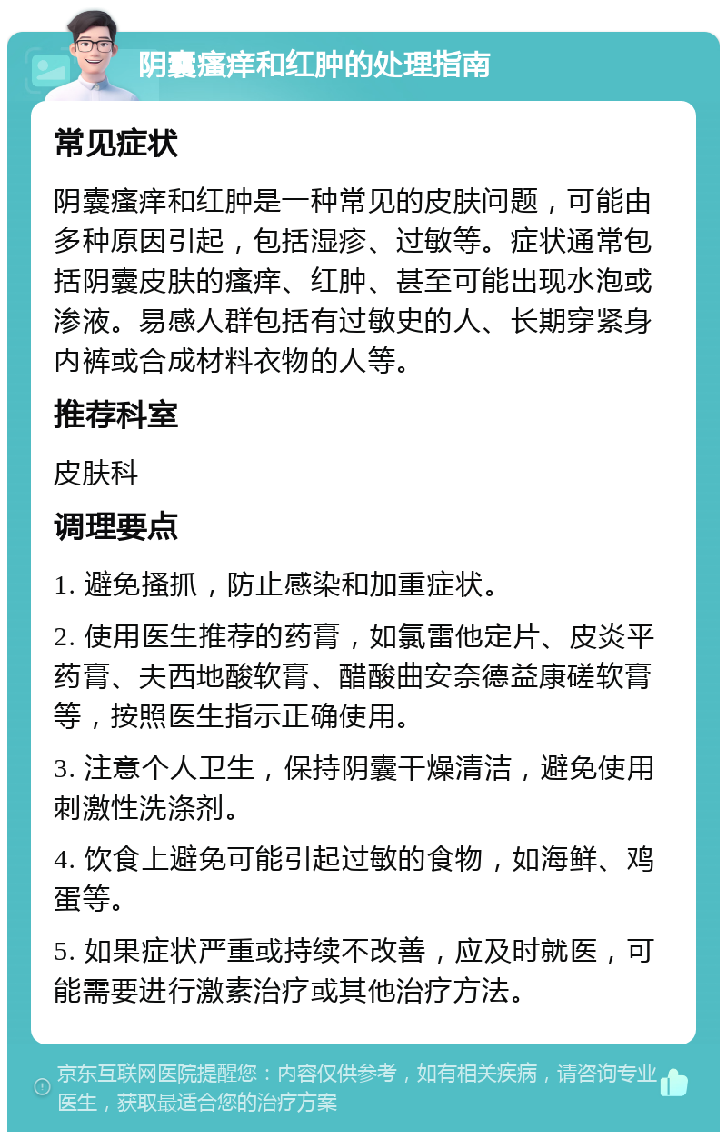 阴囊瘙痒和红肿的处理指南 常见症状 阴囊瘙痒和红肿是一种常见的皮肤问题，可能由多种原因引起，包括湿疹、过敏等。症状通常包括阴囊皮肤的瘙痒、红肿、甚至可能出现水泡或渗液。易感人群包括有过敏史的人、长期穿紧身内裤或合成材料衣物的人等。 推荐科室 皮肤科 调理要点 1. 避免搔抓，防止感染和加重症状。 2. 使用医生推荐的药膏，如氯雷他定片、皮炎平药膏、夫西地酸软膏、醋酸曲安奈德益康磋软膏等，按照医生指示正确使用。 3. 注意个人卫生，保持阴囊干燥清洁，避免使用刺激性洗涤剂。 4. 饮食上避免可能引起过敏的食物，如海鲜、鸡蛋等。 5. 如果症状严重或持续不改善，应及时就医，可能需要进行激素治疗或其他治疗方法。