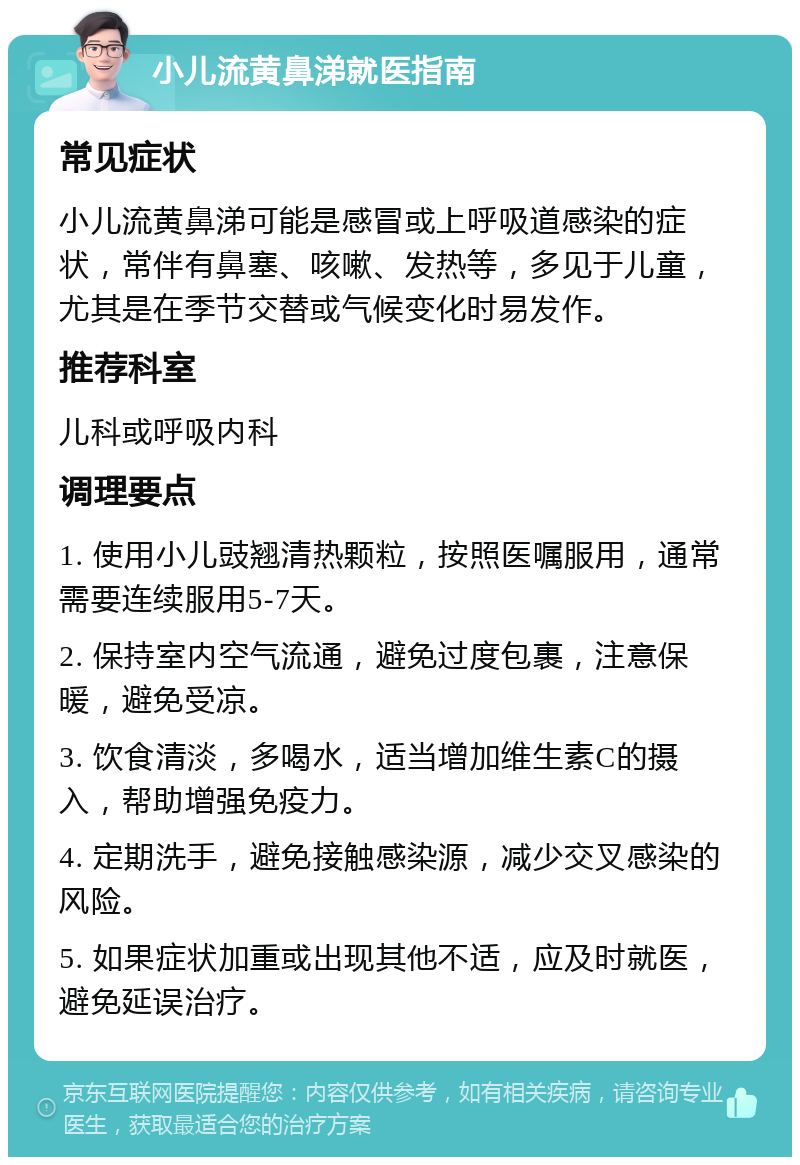 小儿流黄鼻涕就医指南 常见症状 小儿流黄鼻涕可能是感冒或上呼吸道感染的症状，常伴有鼻塞、咳嗽、发热等，多见于儿童，尤其是在季节交替或气候变化时易发作。 推荐科室 儿科或呼吸内科 调理要点 1. 使用小儿豉翘清热颗粒，按照医嘱服用，通常需要连续服用5-7天。 2. 保持室内空气流通，避免过度包裹，注意保暖，避免受凉。 3. 饮食清淡，多喝水，适当增加维生素C的摄入，帮助增强免疫力。 4. 定期洗手，避免接触感染源，减少交叉感染的风险。 5. 如果症状加重或出现其他不适，应及时就医，避免延误治疗。