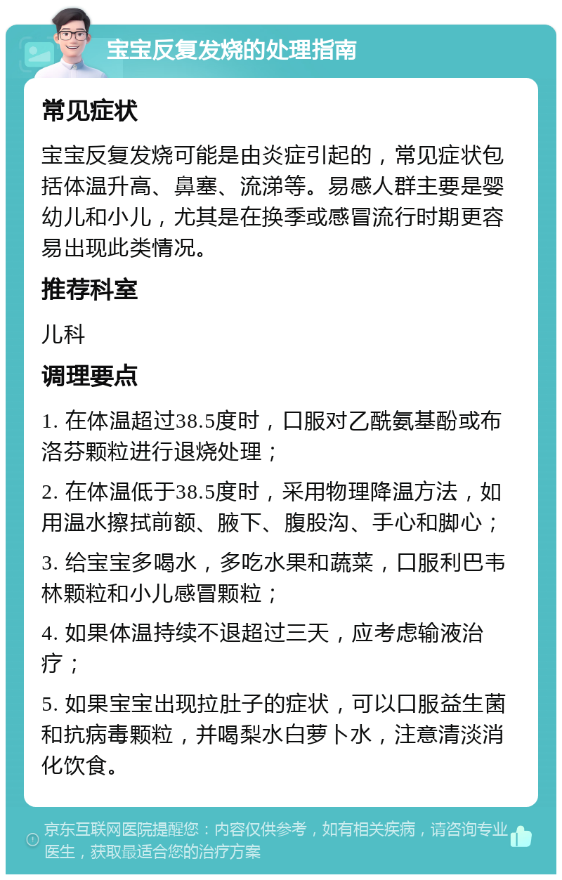 宝宝反复发烧的处理指南 常见症状 宝宝反复发烧可能是由炎症引起的，常见症状包括体温升高、鼻塞、流涕等。易感人群主要是婴幼儿和小儿，尤其是在换季或感冒流行时期更容易出现此类情况。 推荐科室 儿科 调理要点 1. 在体温超过38.5度时，口服对乙酰氨基酚或布洛芬颗粒进行退烧处理； 2. 在体温低于38.5度时，采用物理降温方法，如用温水擦拭前额、腋下、腹股沟、手心和脚心； 3. 给宝宝多喝水，多吃水果和蔬菜，口服利巴韦林颗粒和小儿感冒颗粒； 4. 如果体温持续不退超过三天，应考虑输液治疗； 5. 如果宝宝出现拉肚子的症状，可以口服益生菌和抗病毒颗粒，并喝梨水白萝卜水，注意清淡消化饮食。