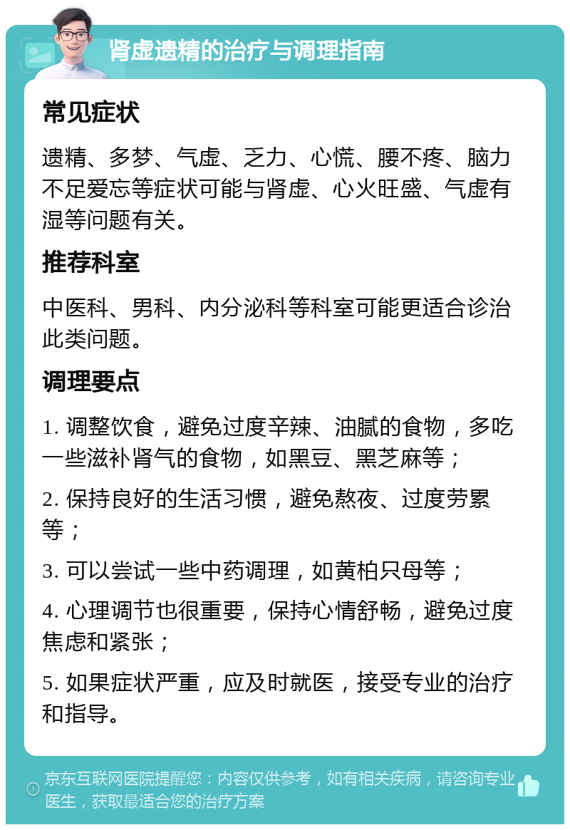 肾虚遗精的治疗与调理指南 常见症状 遗精、多梦、气虚、乏力、心慌、腰不疼、脑力不足爱忘等症状可能与肾虚、心火旺盛、气虚有湿等问题有关。 推荐科室 中医科、男科、内分泌科等科室可能更适合诊治此类问题。 调理要点 1. 调整饮食，避免过度辛辣、油腻的食物，多吃一些滋补肾气的食物，如黑豆、黑芝麻等； 2. 保持良好的生活习惯，避免熬夜、过度劳累等； 3. 可以尝试一些中药调理，如黄柏只母等； 4. 心理调节也很重要，保持心情舒畅，避免过度焦虑和紧张； 5. 如果症状严重，应及时就医，接受专业的治疗和指导。